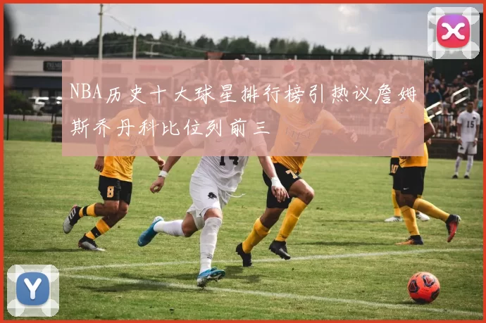NBA历史十大球星排行榜引热议詹姆斯乔丹科比位列前三