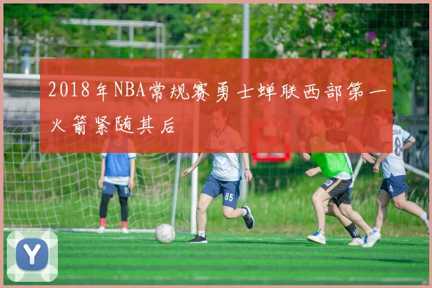 2018年NBA常规赛勇士蝉联西部第一火箭紧随其后