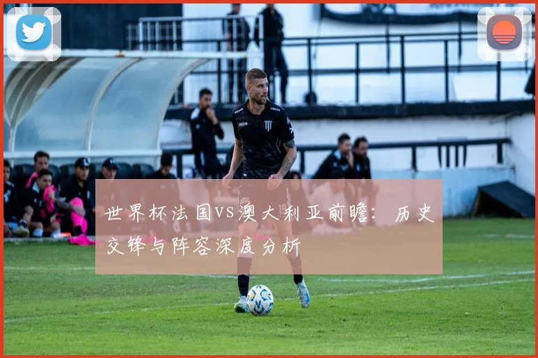 世界杯法国vs澳大利亚前瞻：历史交锋与阵容深度分析