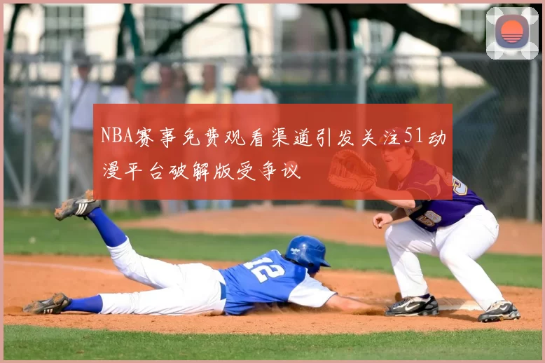 NBA赛事免费观看渠道引发关注51动漫平台破解版受争议