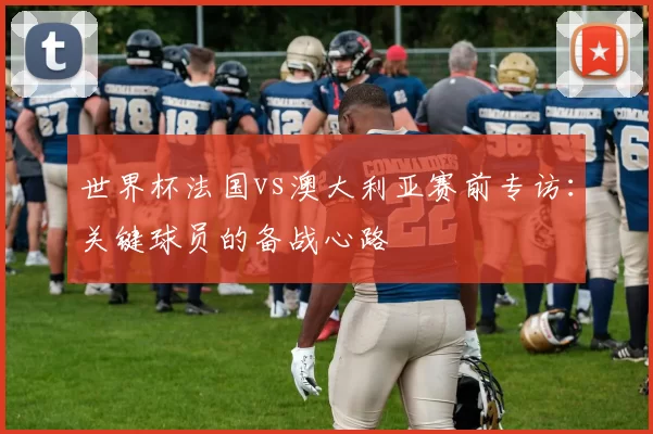 世界杯法国vs澳大利亚赛前专访：关键球员的备战心路