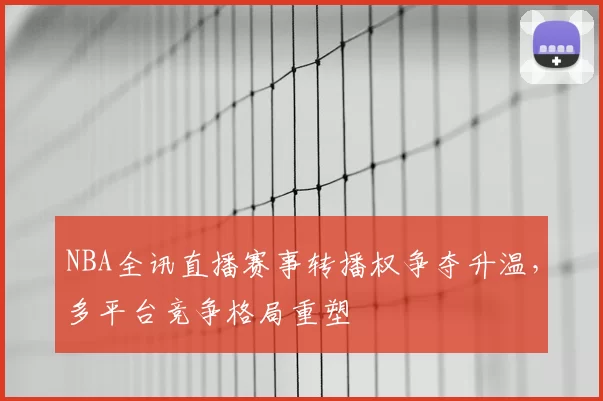 NBA全讯直播赛事转播权争夺升温，多平台竞争格局重塑