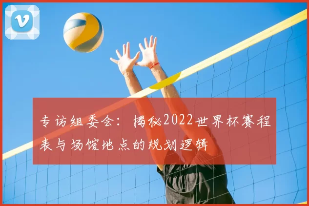 专访组委会：揭秘2022世界杯赛程表与场馆地点的规划逻辑