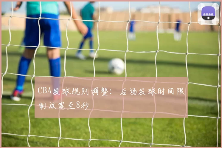 CBA发球规则调整：后场发球时间限制放宽至8秒