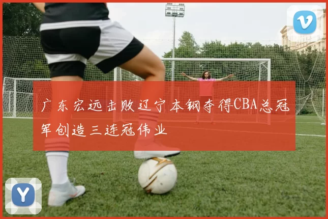 广东宏远击败辽宁本钢夺得CBA总冠军创造三连冠伟业