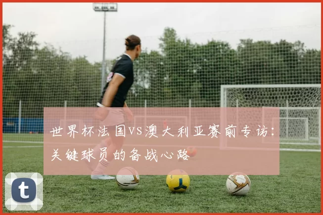 世界杯法国vs澳大利亚赛前专访：关键球员的备战心路