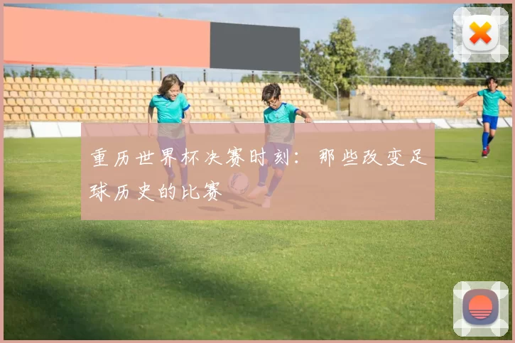 重历世界杯决赛时刻：那些改变足球历史的比赛