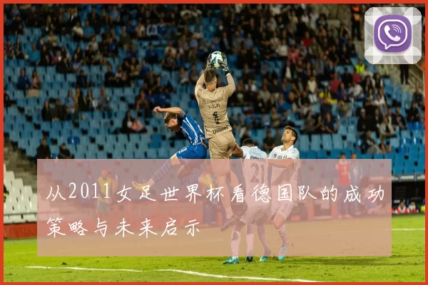 从2011女足世界杯看德国队的成功策略与未来启示