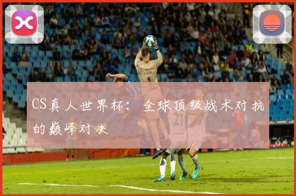 CS真人世界杯：全球顶级战术对抗的巅峰对决