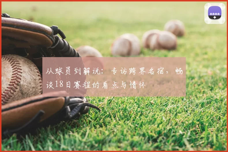 从球员到解说:专访跨界名宿,畅谈18日赛程的看点与情怀