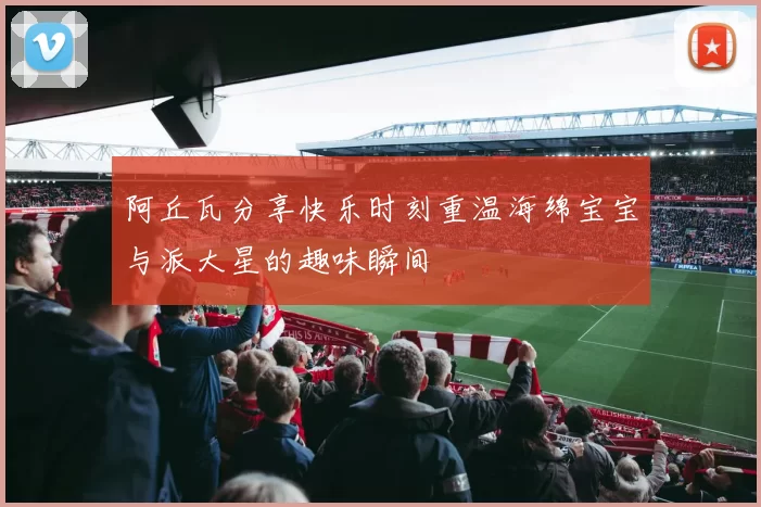 阿丘瓦分享快乐时刻重温海绵宝宝与派大星的趣味瞬间