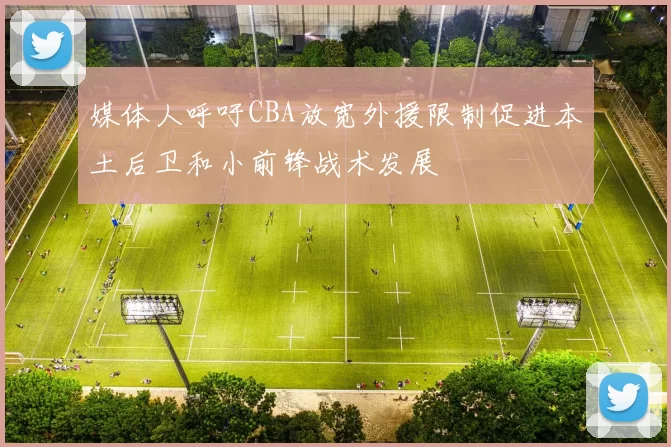 媒体人呼吁CBA放宽外援限制促进本土后卫和小前锋战术发展