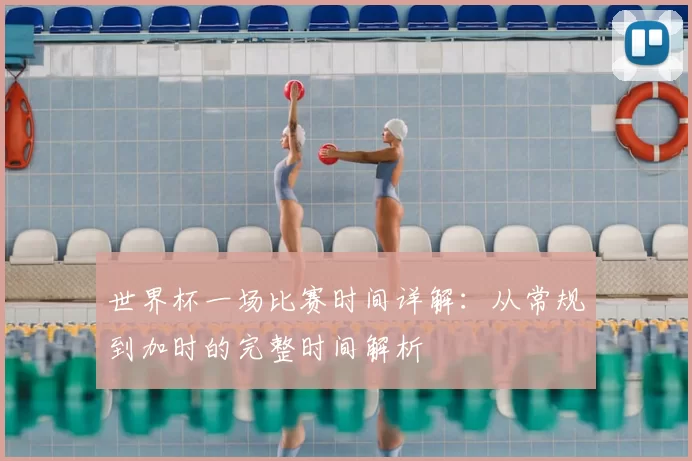 世界杯一场比赛时间详解：从常规到加时的完整时间解析