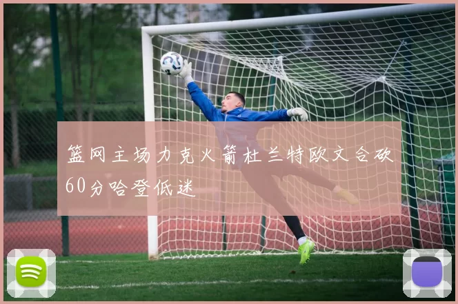 篮网主场力克火箭杜兰特欧文合砍60分哈登低迷