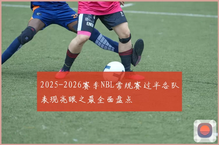 2025-2026赛季NBL常规赛过半各队表现亮眼之最全面盘点