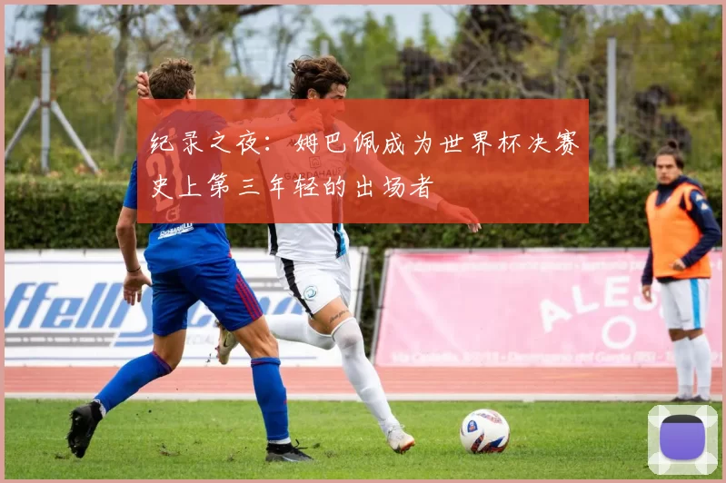 纪录之夜：姆巴佩成为世界杯决赛史上第三年轻的出场者