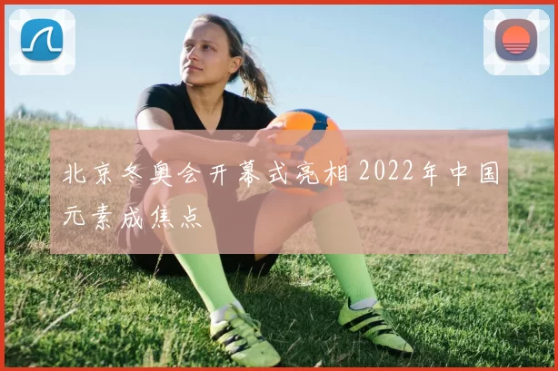 北京冬奥会开幕式亮相 2022年中国元素成焦点