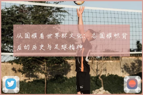 从国旗看世界杯文化：各国旗帜背后的历史与足球精神