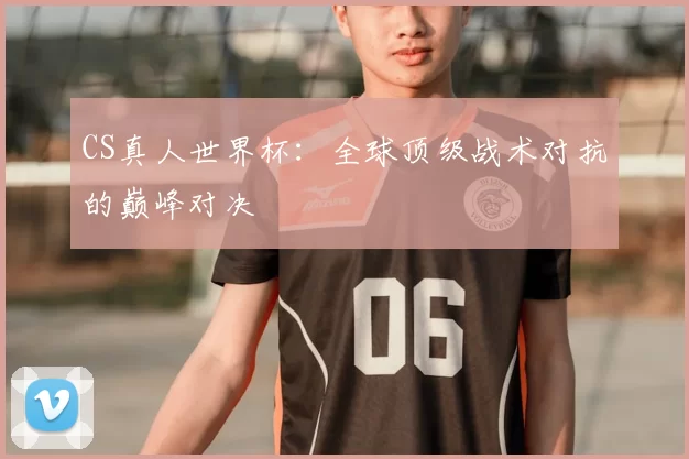 CS真人世界杯：全球顶级战术对抗的巅峰对决