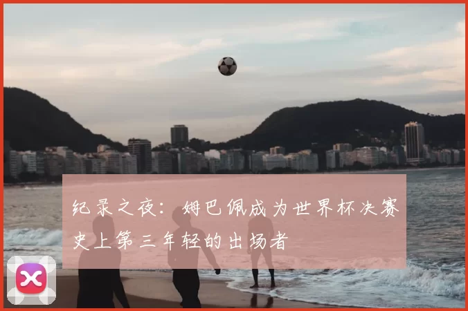纪录之夜：姆巴佩成为世界杯决赛史上第三年轻的出场者