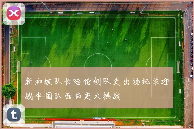 新加坡队长哈伦创队史出场纪录迎战中国队面临更大挑战