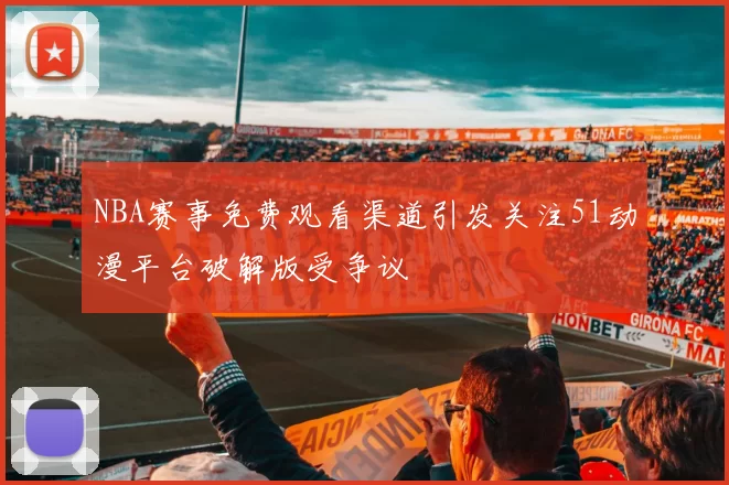 NBA赛事免费观看渠道引发关注51动漫平台破解版受争议