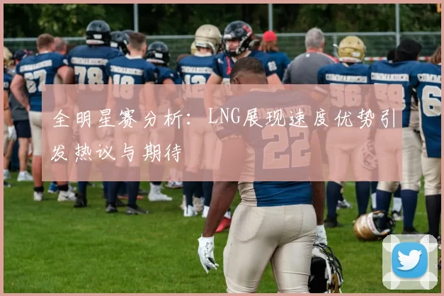 全明星赛分析：LNG展现速度优势引发热议与期待