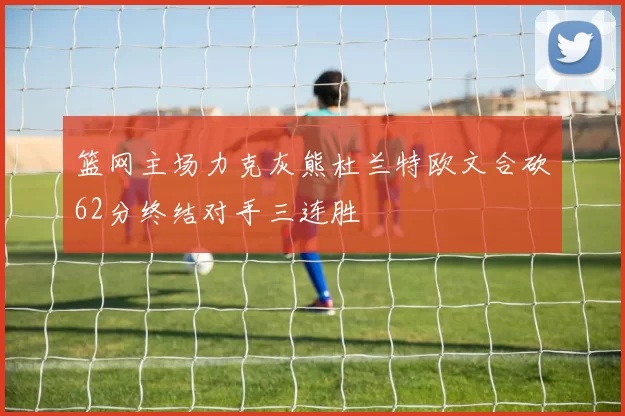 篮网主场力克灰熊杜兰特欧文合砍62分终结对手三连胜