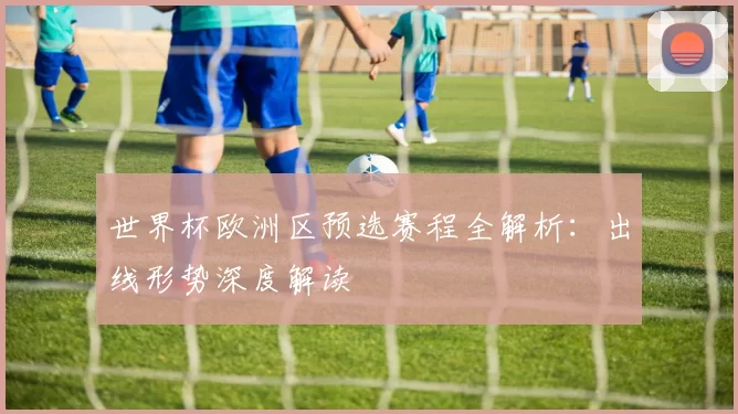 世界杯欧洲区预选赛程全解析：出线形势深度解读