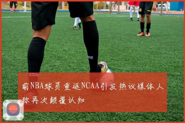 前NBA球员重返NCAA引发热议媒体人称再次颠覆认知