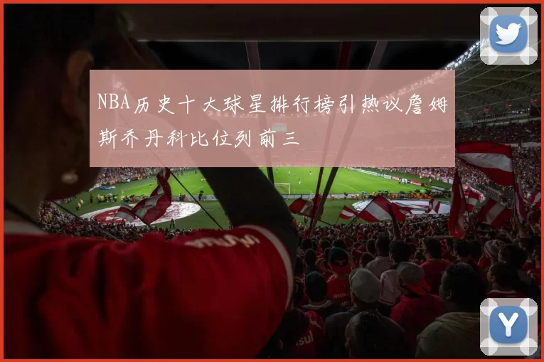 NBA历史十大球星排行榜引热议詹姆斯乔丹科比位列前三