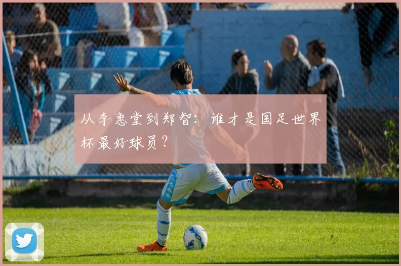 从李惠堂到郑智:谁才是国足世界杯最好球员?