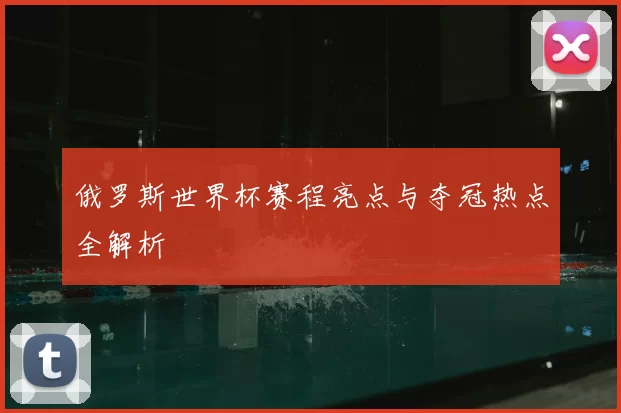 俄罗斯世界杯赛程亮点与夺冠热点全解析