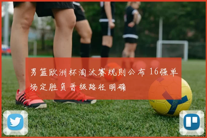 男篮欧洲杯淘汰赛规则公布 16强单场定胜负晋级路径明确