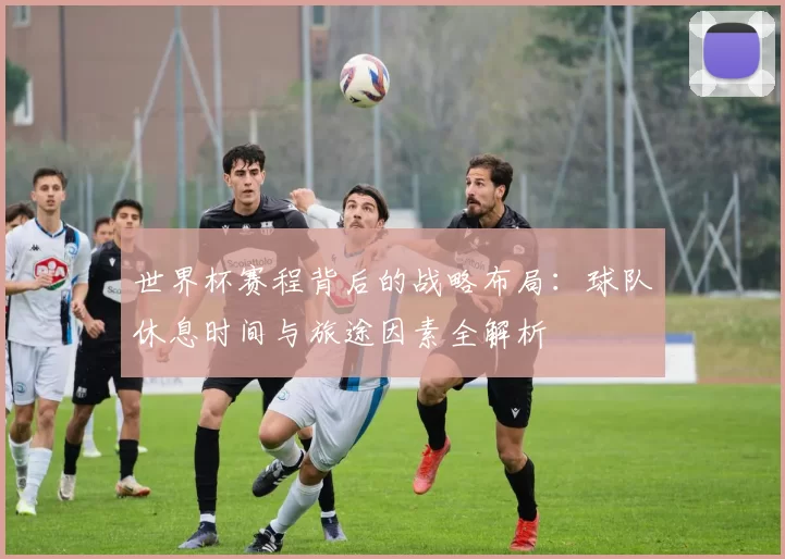 世界杯赛程背后的战略布局：球队休息时间与旅途因素全解析