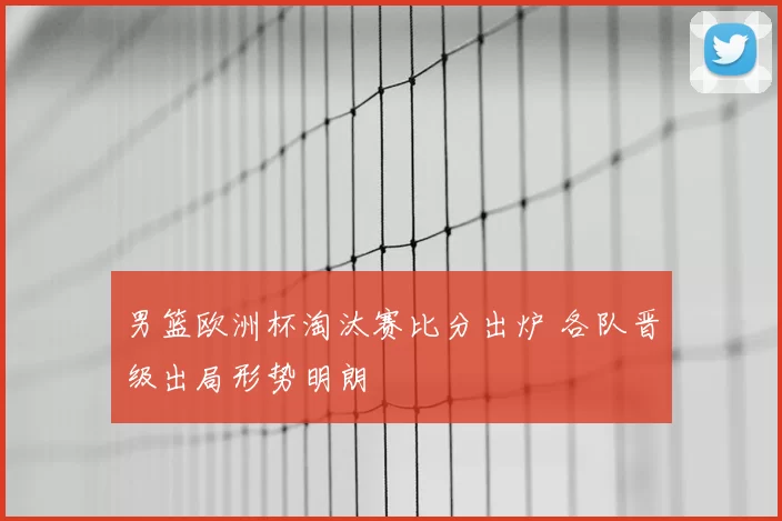 男篮欧洲杯淘汰赛比分出炉 各队晋级出局形势明朗