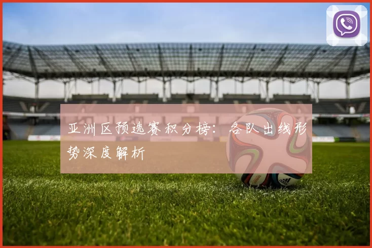 亚洲区预选赛积分榜：各队出线形势深度解析