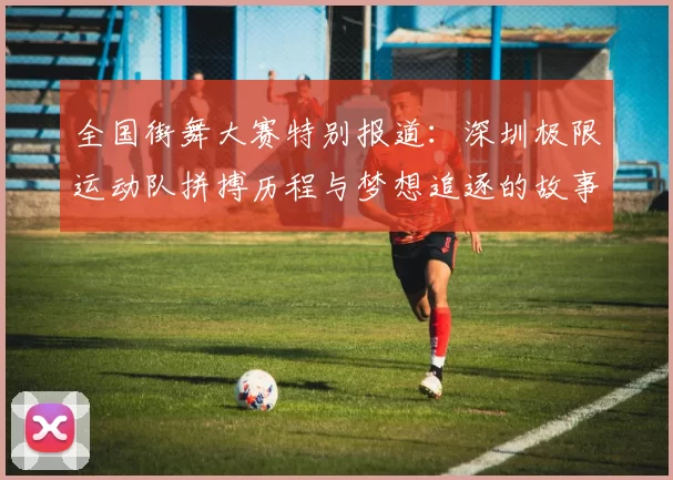 全国街舞大赛特别报道：深圳极限运动队拼搏历程与梦想追逐的故事