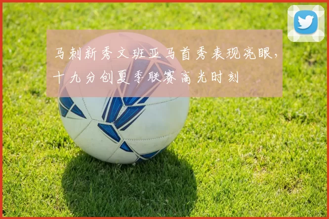马刺新秀文班亚马首秀表现亮眼，十九分创夏季联赛高光时刻