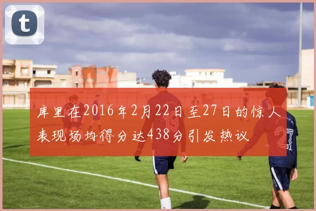 库里在2016年2月22日至27日的惊人表现场均得分达438分引发热议