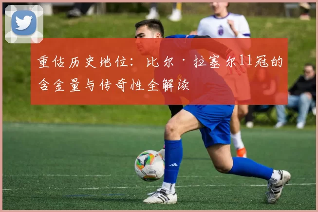 重估历史地位：比尔·拉塞尔11冠的含金量与传奇性全解读