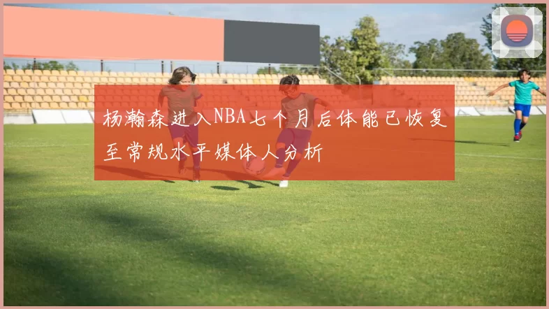 杨瀚森进入NBA七个月后体能已恢复至常规水平媒体人分析