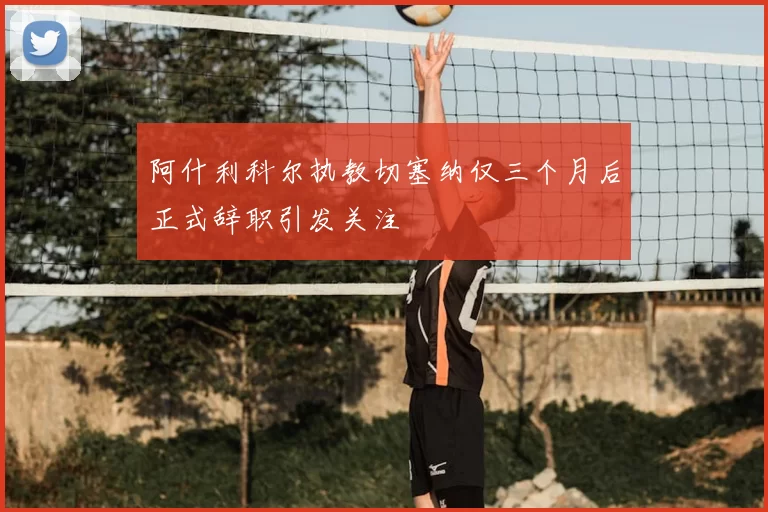 阿什利科尔执教切塞纳仅三个月后正式辞职引发关注