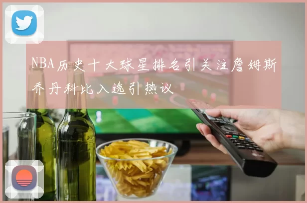 NBA历史十大球星排名引关注詹姆斯乔丹科比入选引热议