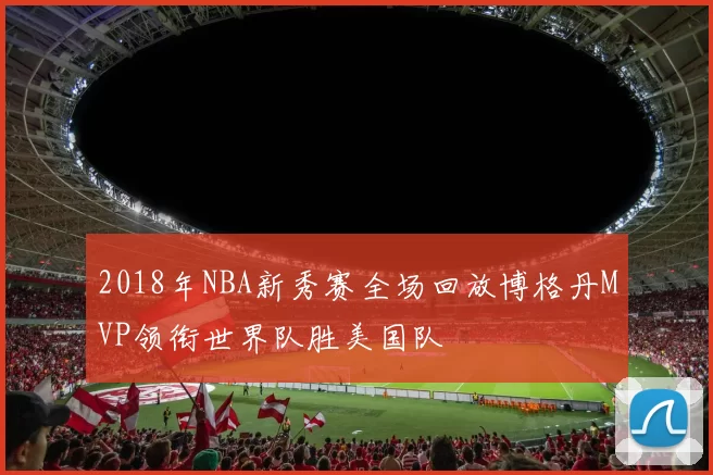 2018年NBA新秀赛全场回放博格丹MVP领衔世界队胜美国队