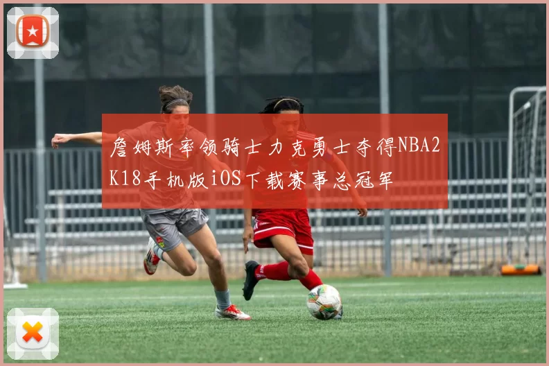 詹姆斯率领骑士力克勇士夺得NBA2K18手机版iOS下载赛事总冠军