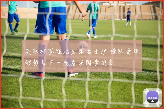 英联杯赛程比分排名出炉 强队晋级形势与下一轮看点同步更新