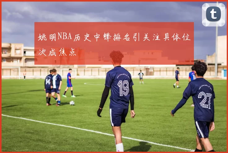 姚明NBA历史中锋排名引关注具体位次成焦点