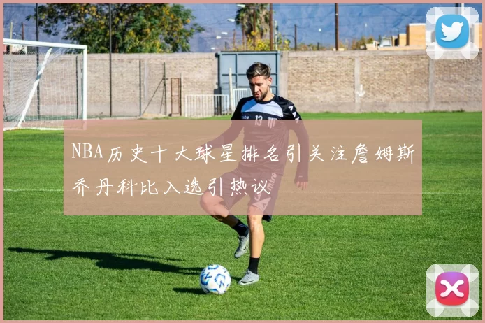 NBA历史十大球星排名引关注詹姆斯乔丹科比入选引热议