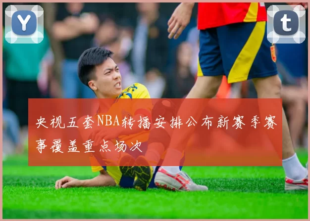 央视五套NBA转播安排公布新赛季赛事覆盖重点场次